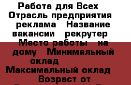 Работа для Всех! › Отрасль предприятия ­ реклама › Название вакансии ­ рекрутер › Место работы ­ на дому › Минимальный оклад ­ 15 000 › Максимальный оклад ­ 25 000 › Возраст от ­ 18 › Возраст до ­ 60 - Все города Работа » Вакансии   . Крым,Ферсманово